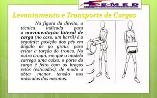 Levantamento e Transporte de Cargas
Na figura da direita, a
técnica indicada para
a movimentação lateral de
carga (no caso, um barril) é a
seguinte: posição dos pés em
ângulo de 90 graus, para
evitar a torção do tronco. No
outro croqui, em que o modelo
carrega uma caixa, o porte da
carga é feito com os braços
retos (esticados), de modo a
obter menor tensão nos
músculos dos mesmos.
 