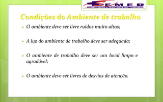 Condições do Ambiente de trabalho
 O ambiente deve ser livre ruídos muito altos;
 A luz do ambiente de trabalho deve ser adequada;
 O ambiente de trabalho deve ser um local limpo e
agradável;
 O ambiente deve ser livres de desvios de atenção.
 