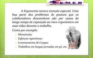 A Ergonomia merece atenção especial. Uma
boa parte dos problemas de postura que os
colaboradores desenvolvem são por causa do
longo tempo de exposição ao risco ergonômico em
suas vidas durante o trabalho.
Como por exemplo:
 Monotonia;
 Esforços repetitivos;
 Levantamento de Cargas;
 Trabalhos em longas jornadas em pé, etc.
 