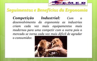 Seguimentos e Benefícios da Ergonomia
Competição Industrial: Com o
desenvolvimento da ergonomia as industrias
criam cada vez mais equipamentos mais
modernos para uma competir com a outra pois o
mercado se torna cada vez mais difícil de agradar
o consumidor.
 