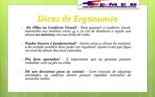 Dicas de Ergonomia
 De Olho no Conforto Visual! - Para garantir o conforto visual,
mantenha seu monitor entre 45 e 70 cm de distância e regule sua
altura no máximo, até sua linha de visão.
 Punho Neutro é fundamental! - Assim como a altura do monitor,
a do teclado também deve poder ser regulável. Ajuste-a até que fique
no nível da altura dos seus cotovelos.
 Pés bem apoiados! - É importante que as pessoas possam
trabalhar com os pés no chão.
 Dê um descanso para as costas! - Com exceção de algumas
atividades, as cadeiras devem possuir espaldar (encosto) de
tamanho médio.
 