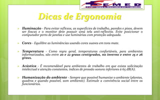 Dicas de Ergonomia
 Iluminação - Para evitar reflexos, as superfícies de trabalho, paredes e pisos, devem
ser foscas e o monitor deve possuir uma tela anti-reflexiva. Evite posicionar o
computador perto de janelas e use luminárias com proteção adequada.
 Cores - Equilibre as luminâncias usando cores suaves em tons mate.
 Temperatura - Como regra geral, temperaturas confortáveis, para ambientes
informatizados, são entre 20 e 22 graus centígrados, no inverno e entre 25 e 26
graus.
 Acústica - É recomendável para ambientes de trabalho em que exista solicitação
intelectual e atenção constantes, índices de pressão sonora inferiores à 65 dB(A).
 Humanização do ambiente - Sempre que possível humanize o ambiente (plantas,
quadros e quando possível, som ambiente). Estimule a convivência social entre os
funcionários.
 