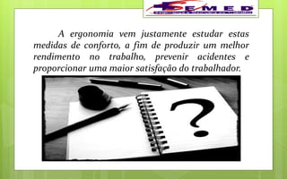 A ergonomia vem justamente estudar estas
medidas de conforto, a fim de produzir um melhor
rendimento no trabalho, prevenir acidentes e
proporcionar uma maior satisfação do trabalhador.
 