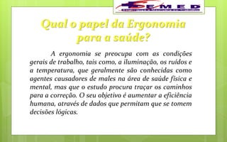 Qual o papel da Ergonomia
para a saúde?
A ergonomia se preocupa com as condições
gerais de trabalho, tais como, a iluminação, os ruídos e
a temperatura, que geralmente são conhecidas como
agentes causadores de males na área de saúde física e
mental, mas que o estudo procura traçar os caminhos
para a correção. O seu objetivo é aumentar a eficiência
humana, através de dados que permitam que se tomem
decisões lógicas.
 