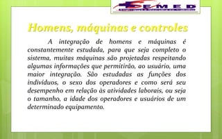 Homens, máquinas e controles
A integração de homens e máquinas é
constantemente estudada, para que seja completo o
sistema, muitas máquinas são projetadas respeitando
algumas informações que permitirão, ao usuário, uma
maior integração. São estudadas as funções dos
indivíduos, o sexo dos operadores e como será seu
desempenho em relação às atividades laborais, ou seja
o tamanho, a idade dos operadores e usuários de um
determinado equipamento.
 