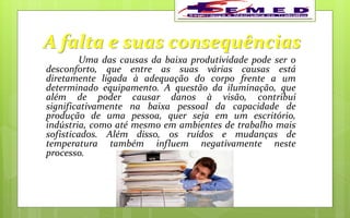 A falta e suas consequências
Uma das causas da baixa produtividade pode ser o
desconforto, que entre as suas várias causas está
diretamente ligada à adequação do corpo frente a um
determinado equipamento. A questão da iluminação, que
além de poder causar danos à visão, contribui
significativamente na baixa pessoal da capacidade de
produção de uma pessoa, quer seja em um escritório,
indústria, como até mesmo em ambientes de trabalho mais
sofisticados. Além disso, os ruídos e mudanças de
temperatura também influem negativamente neste
processo.
 