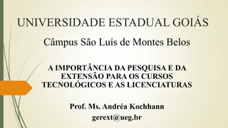 UNIVERSIDADE ESTADUAL GOIÁS
Câmpus São Luís de Montes Belos
A IMPORTÂNCIA DA PESQUISA E DA
EXTENSÃO PARA OS CURSOS
TECNOLÓGICOS E AS LICENCIATURAS
Prof. Ms. Andréa Kochhann
gerext@ueg.br
 