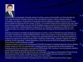 O cardiologista e pesquisador, Fernando Antonio Lucchese, nasceu em Farroupilha, em 26 de dezembro de 1947, filho de Giácomo Valentin Lucchese e Inês Lúcia Merlin Lucchese. cursou o primário ainda em Farroupilha, mas depois se mudou para Caxias do Sul a fim de completar os estudos. Formou-se aos 22 anos pela Faculdade de Medicina de Porto Alegre (UFRGS- Universidade Federal do Rio Grande do Sul), mas nunca parou de buscar qualificações. Logo que saiu da faculdade estagiou no Instituto de Cardiologia do Rio Grande do Sul e de São Paulo. Também pertenceu à equipe do Dr. Ivo Nesralla no Hospital Cristo Redentor e fez residência médica em cirurgia cardiovascular no Instituto de Cardiologia do Rio Grande do Sul, de 1971 a 1973. Participou de inúmeras atividades de aperfeiçoamento no exterior, como no Stanford University Hospital, na University of California e na Harvard Medical School. Atuou como professor visitante na State University of New York e na University of Alabama. Continuou seu aprimoramento por meio de variadas participações em simpósios e congressos ao redor do mundo (Itália, Argentina, Estado Unidos, Austrália, Espanha etc), desde a década de 70 até a atualidade. Também freqüentou o curso de locutor da FEPLAN (Fundação Educacional e Cultural Padre Landell de Moura) em 2000. Fernando Lucchese é professor de cardiologia da FFFCMPA (Fundação Faculdade Federal de Ciências Médicas de Porto Alegre) de 1981 até a presente data. É também professor do corpo docente do Pós-Graduação de Cardiologia em níveis de mestrado e doutorado da UFRGS desde 1984. Lucchese é autor de inúmeros trabalhos científicos publicados em periódicos nacionais e internacionais. Desde 1992 é diretor do Hospital São Francisco de Cardiologia e Transplantes, da Irmandade da Santa Casa de Misericórdia de Porto Alegre. Já publicou diversos livros pela L&PM, entre eles  Viajando com saúde ,  Desembarcando o colesterol  e o  best-seller Pílulas para viver melhor .  Fernando Lucchese é pai de Patrick e Fernanda e possui o título de cidadão honorário de Porto Alegre . 
