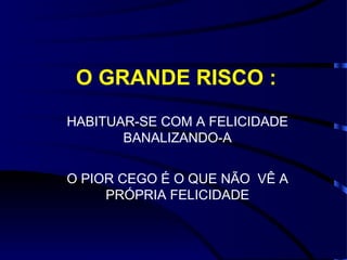 O GRANDE RISCO : HABITUAR-SE COM A FELICIDADE BANALIZANDO-A O PIOR CEGO É O QUE NÃO  VÊ A PRÓPRIA FELICIDADE 