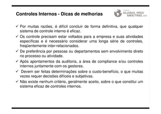 Controles Internos - Dicas de melhorias

 Por muitas razões, é difícil concluir de forma definitiva, que qualquer
 sistema de controle interno é eficaz.
 Os controle precisam estar voltados para a empresa e suas atividades
 específicas e é necessário considerar uma longa série de controles,
 freqüentemente inter-relacionados.
 De preferência por pessoas ou departamentos sem envolvimento direto
 no processo ou atividade.
 Após apontamentos da auditoria, a área de compliance e/ou controles
 internos juntamente com os gestores.
  Devem ser feitas determinações sobre o custo-benefício, o que muitas
 vezes requer decisões difíceis e subjetivas.
 Não existe nenhum critério, geralmente aceito, sobre o que constitui um
 sistema eficaz de controles internos.



   Restrito ao GRM. © Copyright 2011. DARYUS – São Paulo – Brasil. | www.globalriskmeeting.com.br | +55 11 3285-6539
 