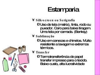 Estamparia Silk-screen ou Serigrafia Uso de tela (matriz), tinta, rodo ou puxador. Caro para baixa tiragem. Uma tela por camada. (Banksy) Sublimação Uso em canecas e chinelos. Muito resistente a lavagem e extremos térmicos. Transfer Termotransferência de papel transfer impresso para o tecido. Baixo custo, alta lucratividade 