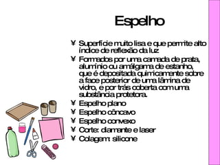 Espelho Superfície muito lisa e que permite alto índice de reflexão da luz  Formados por uma camada de prata, alumínio ou amálgama de estanho, que é depositada quimicamente sobre a face posterior de uma lâmina de vidro, e por trás coberta com uma substância protetora. Espelho plano Espelho côncavo  Espelho convexo Corte: diamante e laser Colagem: silicone 