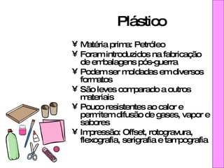 Plástico Matéria prima: Petróleo Foram introduzidos na fabricação de embalagens pós-guerra Podem ser moldadas em diversos formatos São leves comparado a outros materiais Pouco resistentes ao calor e permitem difusão de gases, vapor e sabores Impressão: Offset, rotogravura, flexografia, serigrafia e tampografia 