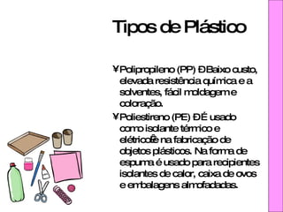 Tipos de Plástico Polipropileno (PP) – Baixo custo, elevada resistência química e a solventes, fácil moldagem e coloração.  Poliestireno (PE) – É usado como isolante térmico e elétrico e na fabricação de objetos plásticos. Na forma de espuma é usado para recipientes isolantes de calor, caixa de ovos e embalagens almofadadas. 
