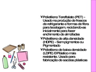 Polietileno Tereftalato (PET) - Usado na produção de frascos de refrigerante e formas de fibra para tecelagem, reciclando-as inicialmente para fazer enchimento de almofadas Polietileno de alta densidade (HDPE) - Sem pigmentos ou Pigmentado Polietileno de baixa densidade (LDPE) – Plástico mais resistente. Usado para fabricação de sacolas plásticas 