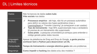 DL | Limites técnicos
Dados Não há bancos de dados sobre tudo
Viés sociais nos dados
Modelo ✓ Processus empírico : até hoje, não há um processo automático
para definir os valores dos hyper-parâmetros (mas o
Learning2learn e “Transfer Learning” já começaram a ser usados)
✓ Tipo de treinamento : hoje 95% supervisionado mas a verdadeira
IA precisa de um treinamento não supervisado
✓ Caixa preta : a pesquisa universitária já começou para entender o
código gerado pelas redes neurais
Linguagem
(Python)
Apesar da plataforma de Drag and Drop do Google, a gente precisa
conhecer bem o Python para desenvolver um DL
Computação Tempo do treinamento e energia eléctrica gasta são uns problemas
Segurança Como impedir o hacking dos dados e/ou dos modelos ?
 