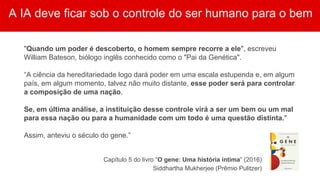 A IA deve ficar sob o controle do ser humano para o bem
"Quando um poder é descoberto, o homem sempre recorre a ele", escreveu
William Bateson, biólogo inglês conhecido como o "Pai da Genética".
“A ciência da hereditariedade logo dará poder em uma escala estupenda e, em algum
país, em algum momento, talvez não muito distante, esse poder será para controlar
a composição de uma nação.
Se, em última análise, a instituição desse controle virá a ser um bem ou um mal
para essa nação ou para a humanidade com um todo é uma questão distinta."
Assim, anteviu o século do gene.”
Capítulo 5 do livro “O gene: Uma história íntima” (2016)
Siddhartha Mukherjee (Prêmio Pulitzer)
 