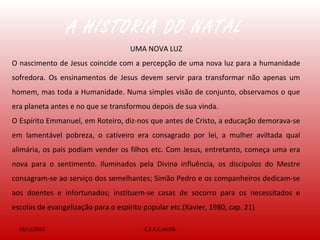 19/12/2013 C.E.A.C.JACOB
UMA NOVA LUZ
O nascimento de Jesus coincide com a percepção de uma nova luz para a humanidade
sofredora. Os ensinamentos de Jesus devem servir para transformar não apenas um
homem, mas toda a Humanidade. Numa simples visão de conjunto, observamos o que
era planeta antes e no que se transformou depois de sua vinda.
O Espírito Emmanuel, em Roteiro, diz-nos que antes de Cristo, a educação demorava-se
em lamentável pobreza, o cativeiro era consagrado por lei, a mulher aviltada qual
alimária, os pais podiam vender os filhos etc. Com Jesus, entretanto, começa uma era
nova para o sentimento. Iluminados pela Divina influência, os discípulos do Mestre
consagram-se ao serviço dos semelhantes; Simão Pedro e os companheiros dedicam-se
aos doentes e infortunados; instituem-se casas de socorro para os necessitados e
escolas de evangelização para o espírito popular etc.(Xavier, 1980, cap. 21)
A HISTÓRIA DO NATAL
 