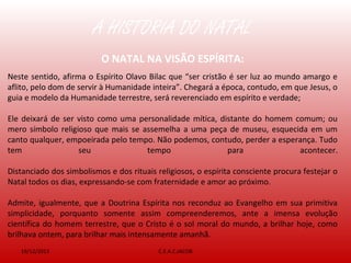 A HISTÓRIA DO NATAL
19/12/2013 C.E.A.C.JACOB
O NATAL NA VISÃO ESPÍRITA:
Neste sentido, afirma o Espírito Olavo Bilac que “ser cristão é ser luz ao mundo amargo e
aflito, pelo dom de servir à Humanidade inteira”. Chegará a época, contudo, em que Jesus, o
guia e modelo da Humanidade terrestre, será reverenciado em espírito e verdade;
Ele deixará de ser visto como uma personalidade mítica, distante do homem comum; ou
mero símbolo religioso que mais se assemelha a uma peça de museu, esquecida em um
canto qualquer, empoeirada pelo tempo. Não podemos, contudo, perder a esperança. Tudo
tem seu tempo para acontecer.
Distanciado dos simbolismos e dos rituais religiosos, o espírita consciente procura festejar o
Natal todos os dias, expressando-se com fraternidade e amor ao próximo.
Admite, igualmente, que a Doutrina Espírita nos reconduz ao Evangelho em sua primitiva
simplicidade, porquanto somente assim compreenderemos, ante a imensa evolução
científica do homem terrestre, que o Cristo é o sol moral do mundo, a brilhar hoje, como
brilhava ontem, para brilhar mais intensamente amanhã.
 