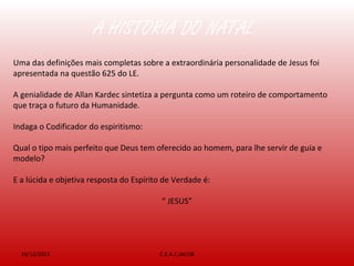 A HISTÓRIA DO NATAL
19/12/2013 C.E.A.C.JACOB
Uma das definições mais completas sobre a extraordinária personalidade de Jesus foi
apresentada na questão 625 do LE.
A genialidade de Allan Kardec sintetiza a pergunta como um roteiro de comportamento
que traça o futuro da Humanidade.
Indaga o Codificador do espiritismo:
Qual o tipo mais perfeito que Deus tem oferecido ao homem, para lhe servir de guia e
modelo?
E a lúcida e objetiva resposta do Espírito de Verdade é:
“ JESUS”
 