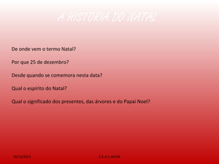 A HISTÓRIA DO NATAL
19/12/2013 C.E.A.C.JACOB
De onde vem o termo Natal?
Por que 25 de dezembro?
Desde quando se comemora nesta data?
Qual o espírito do Natal?
Qual o significado dos presentes, das árvores e do Papai Noel?
 