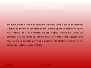 A HISTÓRIA DO NATAL
19/12/2013 C.E.A.C.JACOB
Em Roma, desde o tempo do Imperador Aureliano (274), o dia 25 de dezembro
(solstício de Inverno, no calendário Juliano) era consagrado ao Natalis Solis Invicti,
festa mitríaca do “ renascimento” do Sol. A Igreja romana não tardou em
contrapor-lhe a festa cristã do Natale de Cristo, o verdadeiro “sol de justiça”. Esta
festa pronto se estendeu por todo o Ocidente, não tardando também em ser
adotada por todas as igrejas orientais.
 