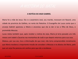 A HISTÓRIA DO NATAL
19/12/2013 C.E.A.C.JACOB
A NOTÍCIA DO ANJO GABRIEL
Maria foi a mãe de Jesus. Ela e o carpinteiro José, seu marido, moravam em Nazaré, uma
cidade da província da Galileia, no norte da Palestina. O Evangelho de Lucas conta que o
arcanjo Gabriel apareceu a Maria e anunciou que ela ia dar à luz o filho de Deus, o
prometido Messias.
Lucas relata também que, após receber a notícia do anjo, Maria já teria passado uns três
meses com Isabel e Zacarias nas montanhas de Judá e que depois retornou para sua casa.
Mateus, por sua vez, traz a informação de que José, não teria compreendido inicialmente
que Maria recebera a importante missão de conceber o Messias e se afastou de Maria, pelo
que um anjo lhe pareceu em sonhos para que ele a recebesse.
 