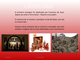 19/12/2013 C.E.A.C.JACOB
O PRIMEIRO PRESÉPIO
O primeiro presépio foi idealizado por Francisco de Assis,
depois da visita à Terra Santa – Nazaré e Jerusalém.
O costume de se montar o presépio no dia de Natal, vem até
os nossos dias.
Existem várias maneiras de se construir o presépio, das mais
simples e singelas até as mais sofisticadas, com movimentos.
 