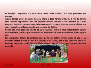 A HISTÓRIA DO NATAL
19/12/2013 C.E.A.C.JACOB
O Presépio representa o local onde Jesus teria nascido. Na foto, presépio em
Atenas.
Algum tempo antes de Jesus nascer, Maria e José foram a Belém, a fim de terem
seus nomes registrados em um recenseamento. Devido a um decreto de César
Augusto, todas as pessoas que viviam no mundo romano tiveram que se alistar em
suas respectivas cidades, sendo que José era de Belém.
Belém era uma pequena cidade do sul da Judeia. Maria e José encontraram abrigo
num estábulo, e foi aí que Jesus nasceu. Maria fez de uma manjedoura o berço para
ele.
Os Evangelhos falam de pastores que, perto de Belém, viram anjos no céu e os
ouviram cantar: Glória a Deus nas alturas e, na Terra, paz e boa vontade entre os
homens. Algumas traduções da Bíblia dizem: paz na Terra aos homens de boa
vontade.
 