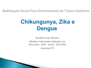 Chikungunya, Zika e
Dengue
Arnaldo Cesar Oliveira
Modulo: Informatica Aplicada a la
Educacion - UAA - enero - Ano 2019
Asuncion PY
Mobilização Social Para Enfrentamento da Tríplice Epidemia
 