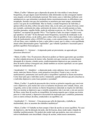 <Mario_Coelho> Sabemos que a depressão do ponto de vista médico é uma doença
bioquímica, em que alguns neuro-hormônios estão diminuídos ou não conseguem manter
uma atuação a nível da estimulação neuronal. Daí nestes casos o indivíduo melhorar com
antidepressivos, que estimulam a produção destes neurotransmissores ou dificultam a sua
recaptação, fazendo com que eles estimulem os neurônios por mais tempo, aumentando
assim o seu grau de excitabilidade. Mas no fundo, o estado bioquímico do indivíduo, é
apenas reflexo da alma, reflexo de ações desta vida, ou de outra, por causas diversas, como
por exemplo, sentimento de culpa, sentimento de menos valia, covardia perante as lutas,
suicídios passados, orgulho ferido, medo de enfrentar as provas, etc. Diz-nos "O Livro dos
Espíritos", na resposta da questão 196-a: "Teu Espírito é tudo; teu corpo é simples veste
que apodrece: eis tudo." Se há alteração neuro-bioquímica, necessita de medicação ou de
dose de grande esforço, ou de ambos, para a alma voltar ao equilíbrio. Com a medicação, a
ação do medicamento sobre o EFEITO no corpo, e com a perseverança, com o estudo, com
a fé em Deus, com o trabalho no bem, a ação sobre a causa, que é a alma, e esta equilibrada
atuará sobre determinados genes "reprimidos", que voltarão a produzir o necessário para o
perfeito equilíbrio físico/psíquico. (t)

<|moderador|> 3 - <leirston> - A depressão pode ser proveniente, ou agravado por
processos obsessivos?

<Mario_Coelho> Sim. Os processos obsessivos podem ser fatores agravantes que acordem
na alma culpada processos de menos valia, fazendo com que a mesma crie uma imagem
deturpada de sí mesmo, criando assim, condicionamentos depressivos que somente com
dose de muito esforço conseguirá sair, aliado também ao socorro espiritual e ao uso quase
sempre de medicamentos. (t)

<|moderador|> 4 - <dindafoz> - a depressão pode, como sabemos, levar o indivíduo a
morte, tanto por fatores físicos, como psíquicos (suicídios). Frente a isso, o uso de
medicamentos, juntamente com auxilio para o reequilíbrio espiritual se fazem necessários.
Como fazer para que o indivíduo aceite o tratamento, quando sabemos que pré conceitua-se
o indivíduo depressivo como louco perante a sociedade?

<Mario_Coelho> A queda do preconceito deve iniciar-se primeiro naqueles que convivem
com o depressivo, pois muitas das vezes os tachamos de pessoas sem vontade, fracas, sem
vergonha, como se não existisse os fatores bioquímicos reduzindo as reações do indivíduo.
Deve-se mostrar ao depressivo que o remédio psiquiátrico não é um mal, e sim um socorro
de Deus, como fator de auxílio ao reequilíbrio, da mesma maneira que o míope usa óculos
para ter a visão normal, o depressivo necessitará da medicação que o estabilize juntamente
com os outros esforços da alma, conduzindo-o ao equilíbrio. (t)

<|moderador|> 5 - <leirston> - Uma pessoa que sofre de depressão, e trabalha na
mediunidade, deve se ausentar dos trabalhos mediúnicos?

<Mario_Coelho> O Trabalho no bem sempre é fator de auxílio ao nosso equilíbrio. No caso
do depressivo, não há alteração da razão, não há loucura, desse modo nada o impede de
trabalhar mediúnicamente. Ele poderá não render tudo que poderia, mas com certeza se
estiver trabalhando com sinceridade e desejo de acertar, estará nesses momentos,
 