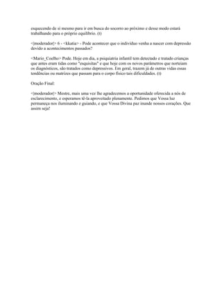 esquecendo de sí mesmo para ir em busca do socorro ao próximo e desse modo estará
trabalhando para o próprio equilíbrio. (t)

<|moderador|> 6 - <kkatia> - Pode acontecer que o indivíduo venha a nascer com depressão
devido a acontecimentos passados?

<Mario_Coelho> Pode. Hoje em dia, a psiquiatria infantil tem detectado e tratado crianças
que antes eram tidas como "esquisitas" e que hoje com os novos parâmetros que norteiam
os diagnósticos, são tratados como depressivos. Em geral, trazem já de outras vidas essas
tendências ou matrizes que passam para o corpo físico tais dificuldades. (t)

Oração Final:

<|moderador|> Mestre, mais uma vez lhe agradecemos a oportunidade oferecida a nós de
esclarecimento, e esperamos tê-la aproveitado plenamente. Pedimos que Vossa luz
permaneça nos iluminando e guiando, e que Vossa Divina paz inunde nossos corações. Que
assim seja!
 