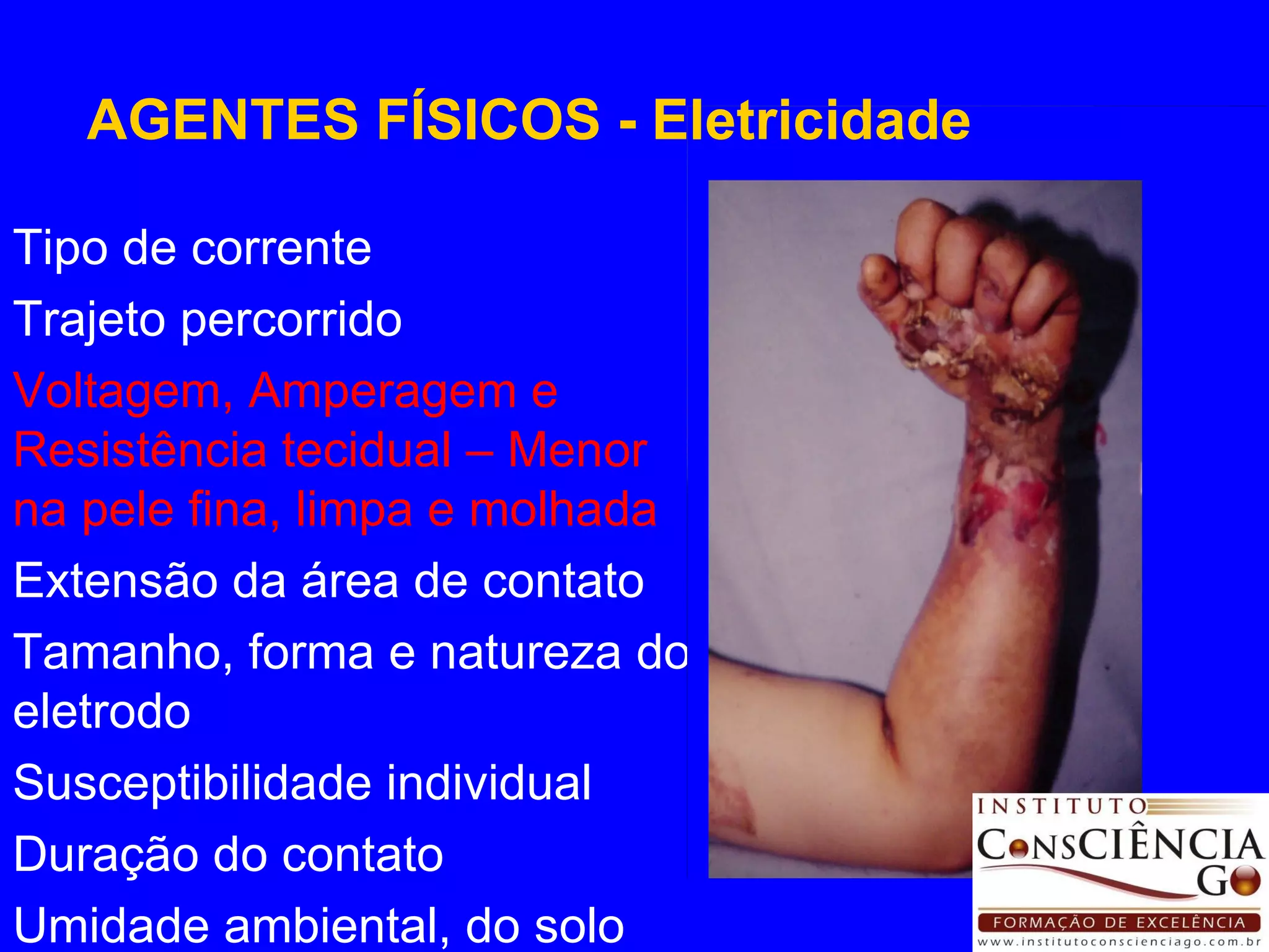 Tipo de corrente Trajeto percorrido Voltagem, Amperagem e Resistência tecidual – Menor na pele fina, limpa e molhada Extensão da área de contato Tamanho, forma e natureza do eletrodo Susceptibilidade individual Duração do contato Umidade ambiental, do solo AGENTES FÍSICOS - Eletricidade 