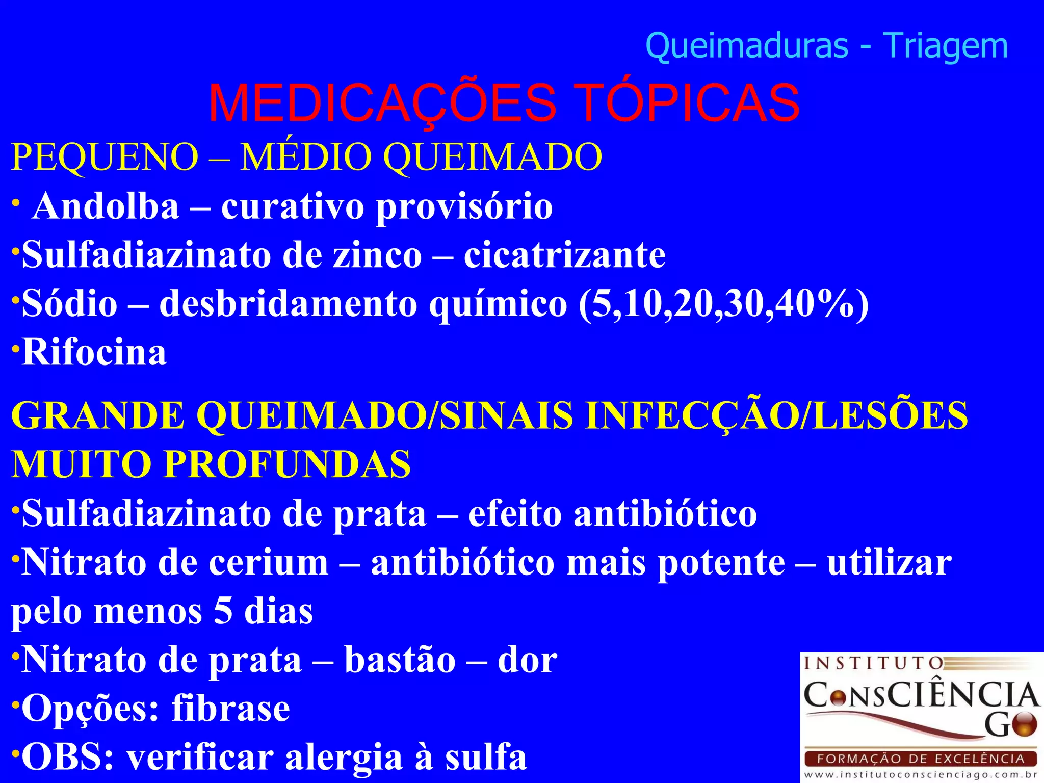 PEQUENO – MÉDIO QUEIMADO Andolba – curativo provisório Sulfadiazinato de zinco – cicatrizante Sódio – desbridamento químico (5,10,20,30,40%) Rifocina GRANDE QUEIMADO/SINAIS INFECÇÃO/LESÕES MUITO PROFUNDAS Sulfadiazinato de prata – efeito antibiótico Nitrato de cerium – antibiótico mais potente – utilizar pelo menos 5 dias Nitrato de prata – bastão – dor Opções: fibrase OBS: verificar alergia à sulfa MEDICAÇÕES TÓPICAS Queimaduras - Triagem 