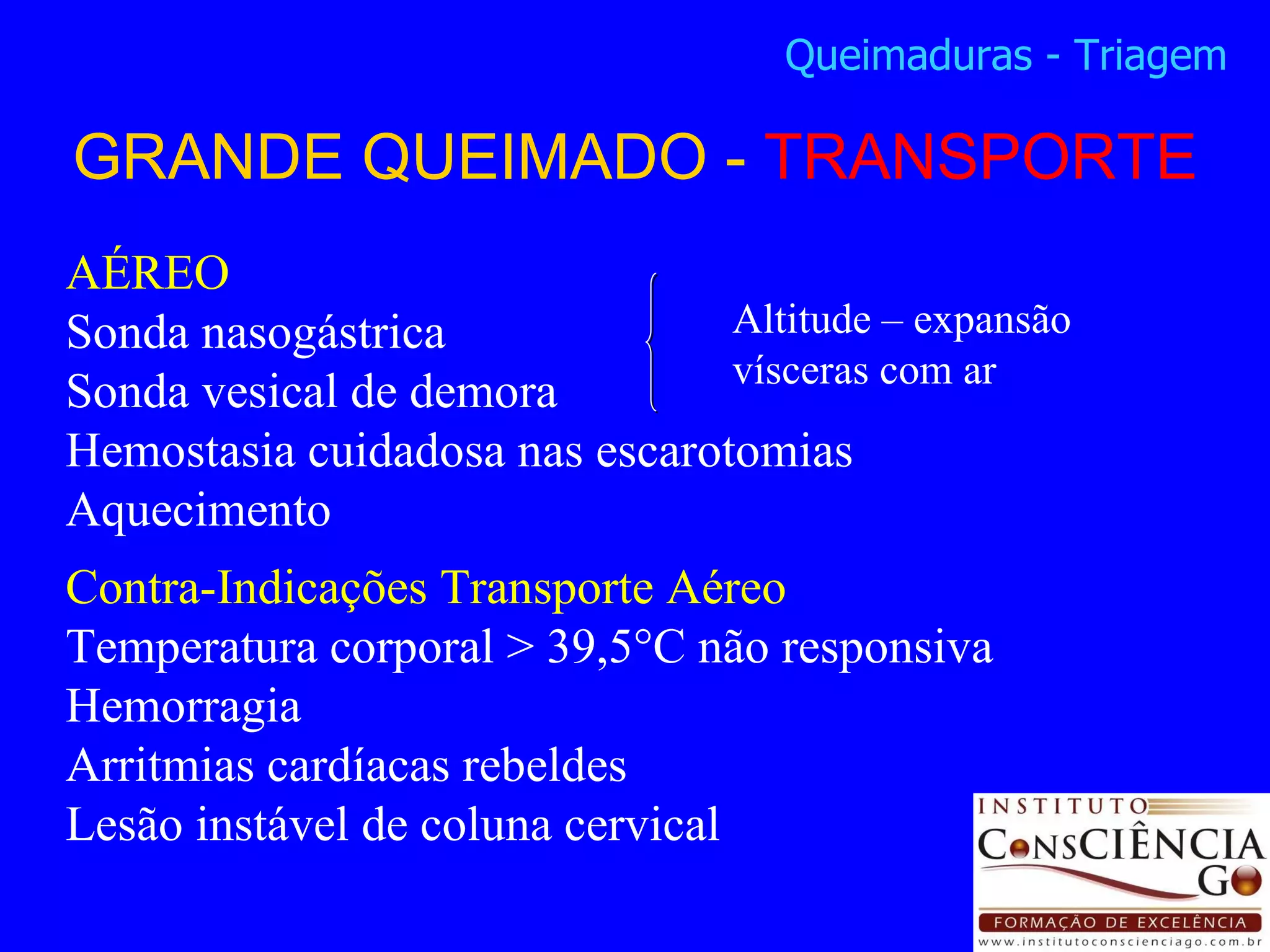 GRANDE QUEIMADO -  TRANSPORTE Queimaduras - Triagem AÉREO Sonda nasogástrica  Sonda vesical de demora Hemostasia cuidadosa nas escarotomias Aquecimento Contra-Indicações Transporte Aéreo Temperatura corporal > 39,5°C não responsiva Hemorragia Arritmias cardíacas rebeldes Lesão instável de coluna cervical Altitude – expansão vísceras com ar 