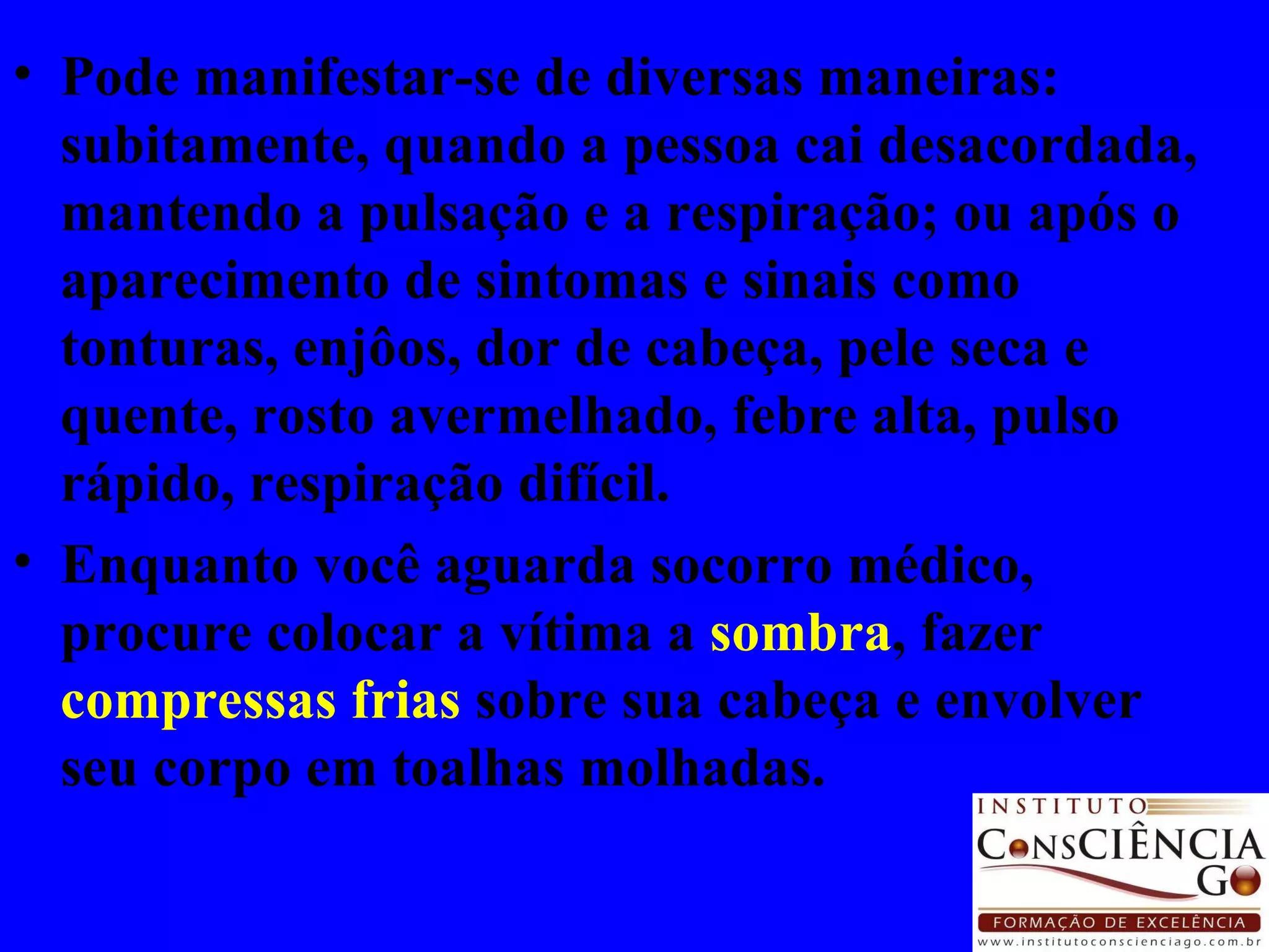 Pode manifestar-se de diversas maneiras: subitamente, quando a pessoa cai desacordada, mantendo a pulsação e a respiração; ou após o aparecimento de sintomas e sinais como tonturas, enjôos, dor de cabeça, pele seca e quente, rosto avermelhado, febre alta, pulso rápido, respiração difícil. Enquanto você aguarda socorro médico, procure colocar a vítima a  sombra , fazer  compressas frias  sobre sua cabeça e envolver seu corpo em toalhas molhadas.  