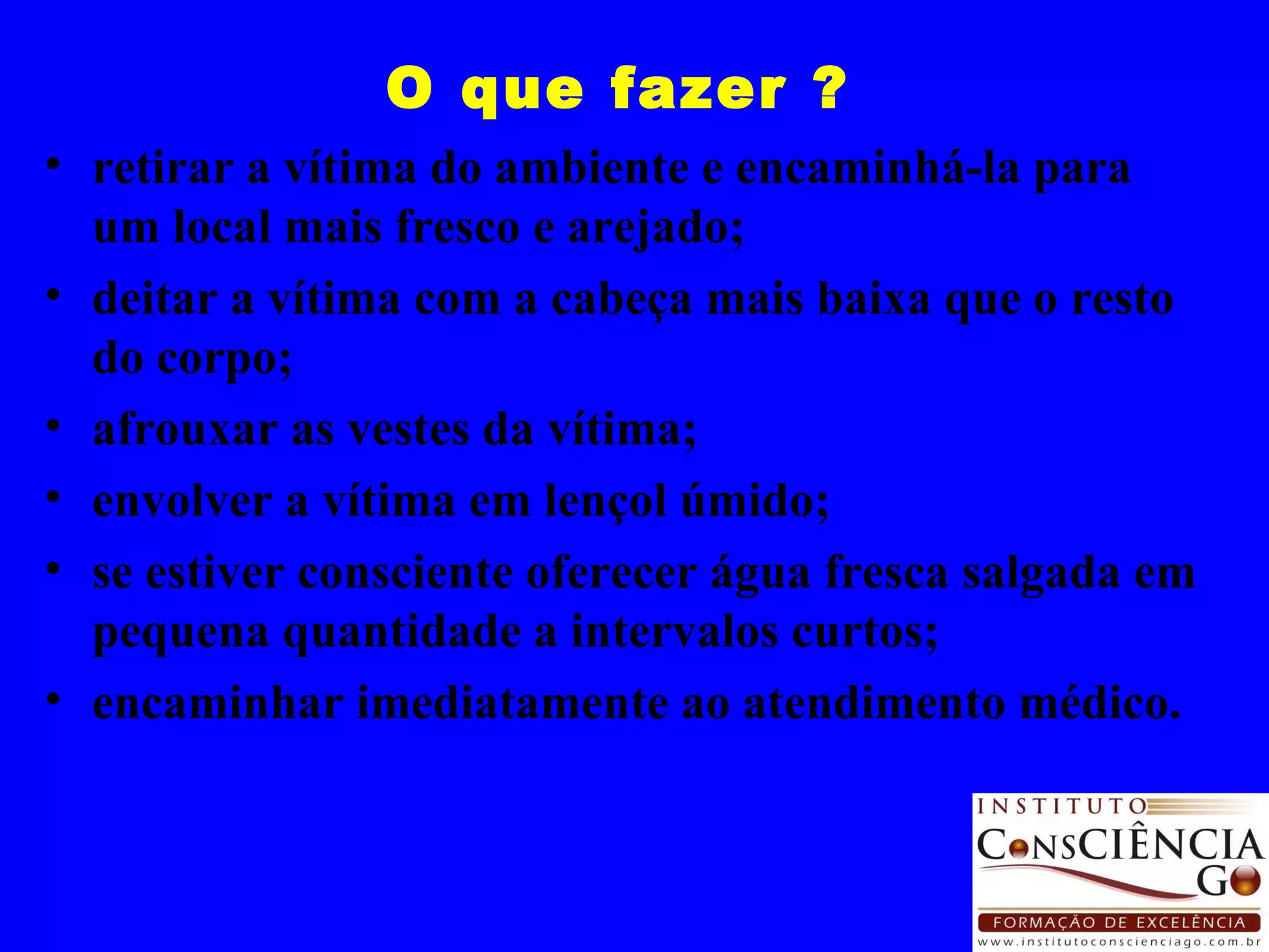 O que fazer ? retirar a vítima do ambiente e encaminhá-la para um local mais fresco e arejado; deitar a vítima com a cabeça mais baixa que o resto do corpo; afrouxar as vestes da vítima; envolver a vítima em lençol úmido;  se estiver consciente oferecer água fresca salgada em pequena quantidade a intervalos curtos; encaminhar imediatamente ao atendimento médico. 