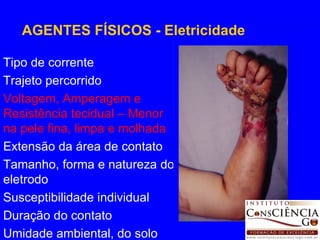Tipo de corrente Trajeto percorrido Voltagem, Amperagem e Resistência tecidual – Menor na pele fina, limpa e molhada Extensão da área de contato Tamanho, forma e natureza do eletrodo Susceptibilidade individual Duração do contato Umidade ambiental, do solo AGENTES FÍSICOS - Eletricidade 