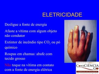 Desligue a fonte de energia Afaste a vítima com algum objeto não condutor Extintor de incêndio tipo CO 2  ou pó químico Roupas em chamas: abafe com tecido grosso Não  toque na vítima em contato com a fonte de energia elétrica ELETRICIDADE 
