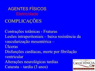 AGENTES FÍSICOS Eletricidade COMPLICAÇÕES Contrações tetânicas - Fraturas Lesões intraperitoniais – baixa resistência da vascularização mesentérica –  Úlceras Disfunções cardíacas, morte por fibrilação ventricular Alterações neurológicas tardias Catarata – tardia (3 anos) 