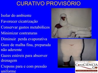 CURATIVO PROVISÓRIO Isolar do ambiente Favorecer cicatrização Conservar gastos metabólicos Minimizar contraturas Diminuir  perda evaporativa Gaze de malha fina, preparada, não aderente Gazes estéreis para absorver drenagem Crepons para e com pressão uniforme 
