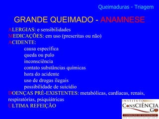 A LERGIAS:  e sensibilidades M EDICAÇÕES:  em uso (prescritas ou não) A CIDENTE:  causa específica queda ou pulo inconsciência contato substâncias químicas hora do acidente uso de drogas ilegais possibilidade de suicídio D OENÇAS PRÉ-EXISTENTES:  metabólicas, cardíacas, renais, respiratórias, psiquiátricas Ú LTIMA REFEIÇÃO GRANDE QUEIMADO -  ANAMNESE Queimaduras - Triagem 