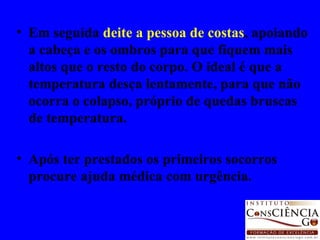 Em seguida  deite a pessoa de costas , apoiando a cabeça e os ombros para que fiquem mais altos que o resto do corpo. O ideal é que a temperatura desça lentamente, para que não ocorra o colapso, próprio de quedas bruscas de temperatura. Após ter prestados os primeiros socorros procure ajuda médica com urgência. 
