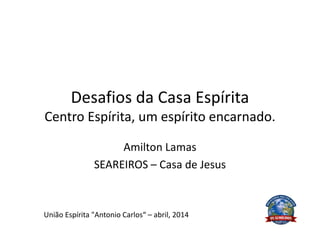 Desafios da Casa Espírita
Centro Espírita, um espírito encarnado.
Amilton Lamas
SEAREIROS – Casa de Jesus
União Espírita "Antonio Carlos“ – abril, 2014
 