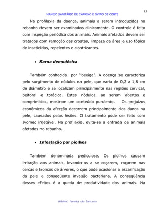 13
               MANEJO SANITÁRIO DE CAPRINO E OVINO DE CORTE

    Na profilaxia da doença, animais a serem introduzidos no
rebanho devem ser examinados clinicamente. O controle é feito
com inspeção periódica dos animais. Animais afetados devem ser
tratados com remoção das crostas, limpeza da área e uso tópico
de inseticidas, repelentes e cicatrizantes.


      • Sarna demodécica


    Também conhecida          por “bexiga”. A doença se caracteriza
pelo surgimento de nódulos na pele, que varia de 0,2 a 1,8 cm
de diâmetro e se localizam principalmente nas regiões cervical,
peitoral   e   torácica.   Estes     nódulos,      ao    serem    abertos   e
comprimidos, mostram um conteúdo purulento.                      Os prejuízos
econômicos da afecção decorrem principalmente dos danos na
pele, causados pelas lesões. O tratamento pode ser feito com
Ivomec injetável. Na profilaxia, evita-se a entrada de animais
afetados no rebanho.


      • Infestação por piolhos


    Também       denominada        pediculose.      Os    piolhos    causam
irritação aos animais, levando-os a se coçarem, roçarem nas
cercas e troncos de árvores, o que pode ocasionar a escarificação
da pele e conseqüente invasão bacteriana. A conseqüência
desses efeitos é a queda de produtividade dos animais. Na



                      Adelmo Ferreira de Santana
 