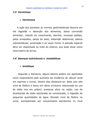 15
             MANEJO SANITÁRIO DE CAPRINO E OVINO DE CORTE

7.5 Verminose


       • Verminose


     A ação dos parasitas ou vermes gastrintestinais decorre em
má    digestão   e   absorção     dos    alimentos,   baixa   conversão
alimentar, retardo do crescimento, diarréia, mucosas pálidas,
pelos arrepiados, perda de peso, distensão abdominal, edema
submandibular, prostração e as vezes morte. A atenção especial
deve ser dispensada ao trato do esterco, que pode atuar como
reservatório de larvas.


7.6 Doenças nutricionais e metabólicas


       • Urolitíase


      Segundo a literatura, alguns fatores podem ser apontados
como responsáveis pelo aumento da incidência de cálculo renal
em caprinos e ovinos. Dentre eles destacam-se: dieta com alto
nível de fósforo e baixo em cálcio (inclusive relacionado ao uso
de dieta rica em grãos): presença sílica na ração; uso de
bicarbonato de sódio adicionado ao concentrado; e ingestão de
pequenas quantidades de água. Elevado nível de fósforo na
urina, acompanhado por concomitante decréscimo no nível




                     Adelmo Ferreira de Santana
 