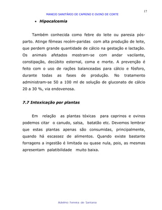17
            MANEJO SANITÁRIO DE CAPRINO E OVINO DE CORTE

      • Hipocalcemia


     Também conhecida como febre do leite ou paresia pós-
parto. Atinge fêmeas recém-paridas com alta produção de leite,
que perdem grande quantidade de cálcio na gestação e lactação.
Os   animais   afetados      mostram-se          com   andar    vacilante,
constipação, decúbito esternal, coma e morte. A prevenção é
feito com o uso de rações balanceadas para cálcio e fósforo,
durante   todas     as   fases     de     produção.     No     tratamento
administram-se 50 a 100 ml de solução de gluconato de cálcio
20 a 30 %, via endovenosa.


7.7 Intoxicação por plantas


     Em   relação    as plantas tóxicas          para caprinos e ovinos
podemos citar o canudo, salsa, batatão etc. Devemos lembrar
que estas plantas apenas são consumidas, principalmente,
quando há escassez de alimentos. Quando existe bastante
forragens a ingestão é limitada ou quase nula, pois, as mesmas
apresentam palatibilidade      muito baixa.




                    Adelmo Ferreira de Santana
 