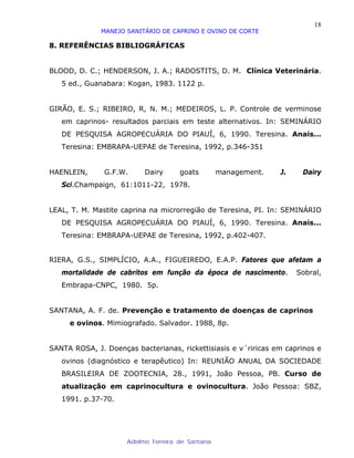 18
              MANEJO SANITÁRIO DE CAPRINO E OVINO DE CORTE

8. REFERÊNCIAS BIBLIOGRÁFICAS


BLOOD, D. C.; HENDERSON, J. A.; RADOSTITS, D. M. Clínica Veterinária.
   5 ed., Guanabara: Kogan, 1983. 1122 p.


GIRÃO, E. S.; RIBEIRO, R, N. M.; MEDEIROS, L. P. Controle de verminose
   em caprinos- resultados parciais em teste alternativos. In: SEMINÁRIO
   DE PESQUISA AGROPECUÁRIA DO PIAUÍ, 6, 1990. Teresina. Anais...
   Teresina: EMBRAPA-UEPAE de Teresina, 1992, p.346-351


HAENLEIN,      G.F.W.     Dairy      goats        management.   J.    Dairy
   Sci.Champaign, 61:1011-22, 1978.


LEAL, T. M. Mastite caprina na microrregião de Teresina, PI. In: SEMINÁRIO
   DE PESQUISA AGROPECUÁRIA DO PIAUÍ, 6, 1990. Teresina. Anais...
   Teresina: EMBRAPA-UEPAE de Teresina, 1992, p.402-407.


RIERA, G.S., SIMPLÍCIO, A.A., FIGUEIREDO, E.A.P. Fatores que afetam a
   mortalidade de cabritos em função da época de nascimento.         Sobral,
   Embrapa-CNPC, 1980. 5p.


SANTANA, A. F. de. Prevenção e tratamento de doenças de caprinos
     e ovinos. Mimiografado. Salvador. 1988, 8p.


SANTA ROSA, J. Doenças bacterianas, rickettisiasis e v´riricas em caprinos e
   ovinos (diagnóstico e terapêutico) In: REUNIÃO ANUAL DA SOCIEDADE
   BRASILEIRA DE ZOOTECNIA, 28., 1991, João Pessoa, PB. Curso de
   atualização em caprinocultura e ovinocultura. João Pessoa: SBZ,
   1991. p.37-70.




                     Adelmo Ferreira de Santana
 
