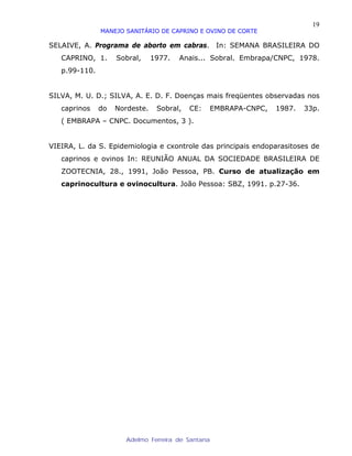 19
               MANEJO SANITÁRIO DE CAPRINO E OVINO DE CORTE

SELAIVE, A. Programa de aborto em cabras. In: SEMANA BRASILEIRA DO
   CAPRINO, 1.      Sobral,     1977.   Anais... Sobral. Embrapa/CNPC, 1978.
   p.99-110.


SILVA, M. U. D.; SILVA, A. E. D. F. Doenças mais freqüentes observadas nos
   caprinos    do   Nordeste.    Sobral,   CE:   EMBRAPA-CNPC,   1987.   33p.
   ( EMBRAPA – CNPC. Documentos, 3 ).


VIEIRA, L. da S. Epidemiologia e cxontrole das principais endoparasitoses de
   caprinos e ovinos In: REUNIÃO ANUAL DA SOCIEDADE BRASILEIRA DE
   ZOOTECNIA, 28., 1991, João Pessoa, PB. Curso de atualização em
   caprinocultura e ovinocultura. João Pessoa: SBZ, 1991. p.27-36.




                       Adelmo Ferreira de Santana
 