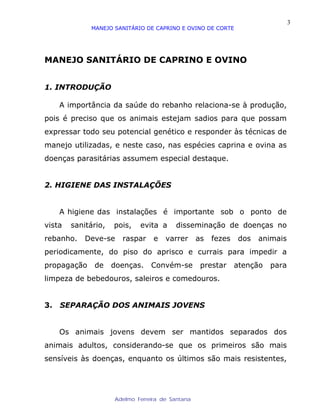 3
             MANEJO SANITÁRIO DE CAPRINO E OVINO DE CORTE




MANEJO SANITÁRIO DE CAPRINO E OVINO


1. INTRODUÇÃO

     A importância da saúde do rebanho relaciona-se à produção,
pois é preciso que os animais estejam sadios para que possam
expressar todo seu potencial genético e responder às técnicas de
manejo utilizadas, e neste caso, nas espécies caprina e ovina as
doenças parasitárias assumem especial destaque.


2. HIGIENE DAS INSTALAÇÕES


     A higiene das instalações é importante sob o ponto de
vista   sanitário,   pois,   evita a     disseminação de doenças no
rebanho.    Deve-se    raspar     e   varrer      as   fezes   dos   animais
periodicamente, do piso do aprisco e currais para impedir a
propagação    de     doenças.    Convém-se         prestar     atenção   para
limpeza de bebedouros, saleiros e comedouros.


3.   SEPARAÇÃO DOS ANIMAIS JOVENS


     Os animais jovens devem ser mantidos separados dos
animais adultos, considerando-se que os primeiros são mais
sensíveis às doenças, enquanto os últimos são mais resistentes,




                     Adelmo Ferreira de Santana
 